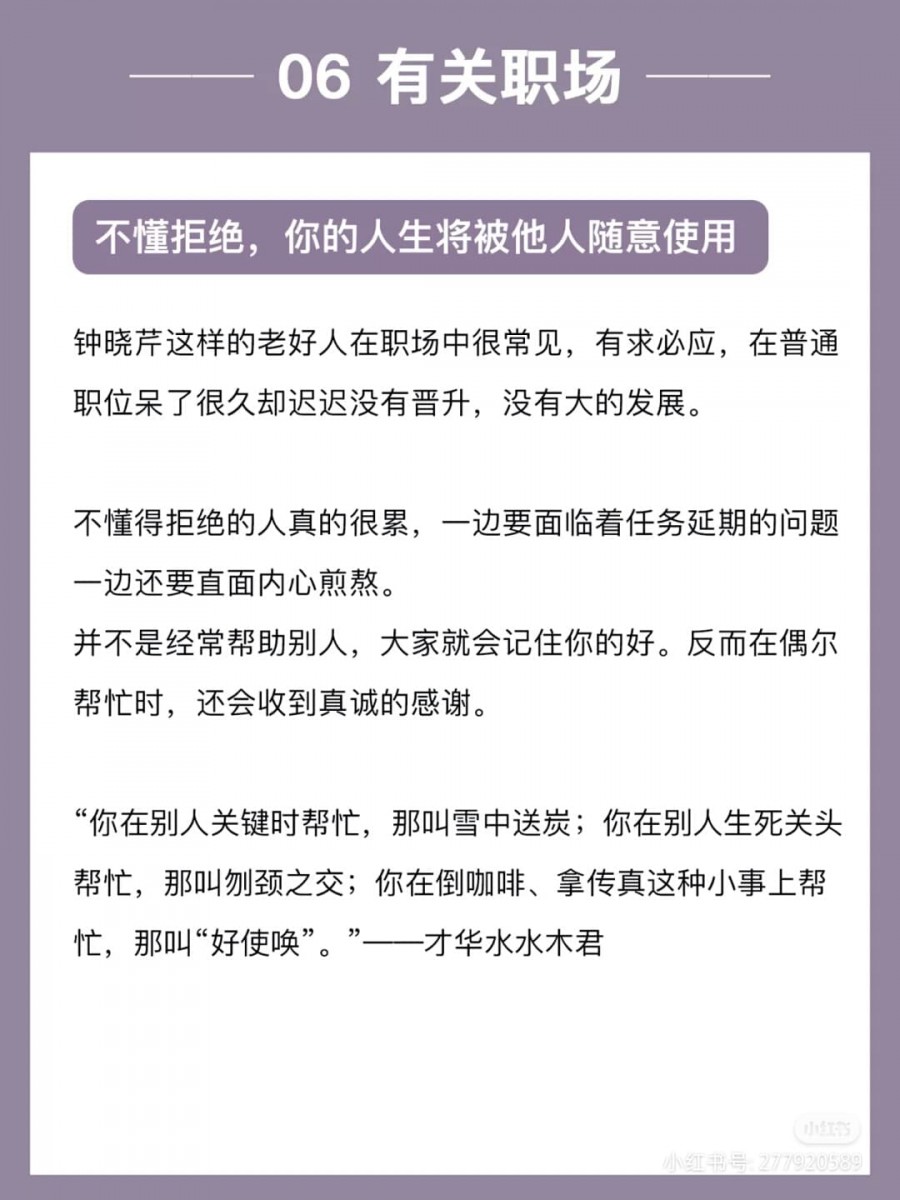 正如《三十而已》经典台词里说的:「每一个不敢拒绝的人,你的所有接受都是廉价的」。在人生和职场中总是对他人的要求有求必应、不善拒绝,那并不意味着你是情商高EQ高,顶多也只算是个老好人罢了~请记得,合理取舍才能让自己活得更轻松自由,不被他人或与自己无关的事支配情绪与时间。
