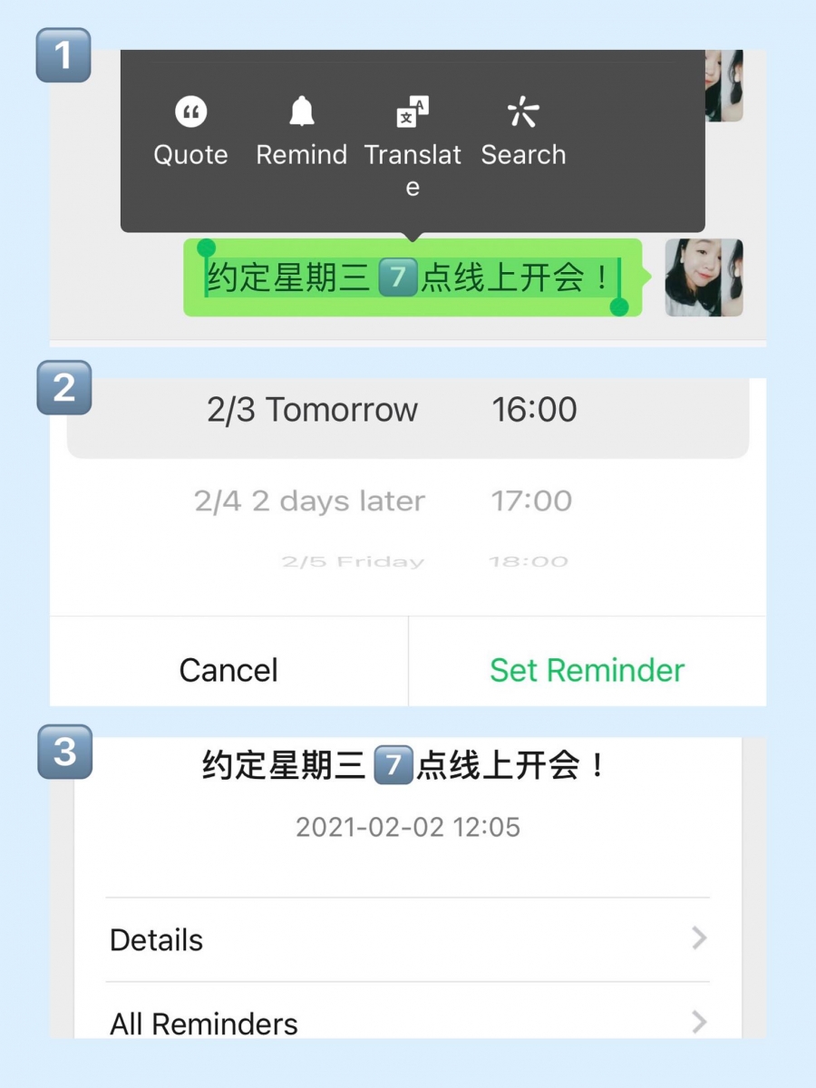 ✨ 设置提醒 偶尔在微信上和朋友或客户聊天时约定了见面时间,但反手退出聊天室后就把约好的时间抛诸脑后?可以善用微信上快捷的「提醒功能」。首先长按选择你要设置提醒的文字,点击【Remind 提醒】,然后设置你要提醒自己的时间。届时一到你设置的提醒时间便会自动给你送上提醒,点击详情可见当时对话框里的约定内容。