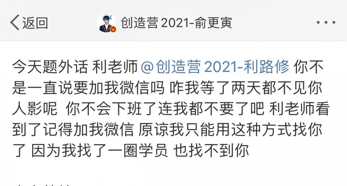 事关创造营学员俞更寅在微博上搞笑张贴“寻人启示”道:「今天题外话,利老师 @ 创造营2021-利路修 你不是一直说要加我微信吗?咋我等了两天都不见你人影呢?你不会下班了连我都不要了吧?利老师,看到了记得加我微信,原谅我只能用这种方式找你了,因为我找了一圈学员也找不到你」。