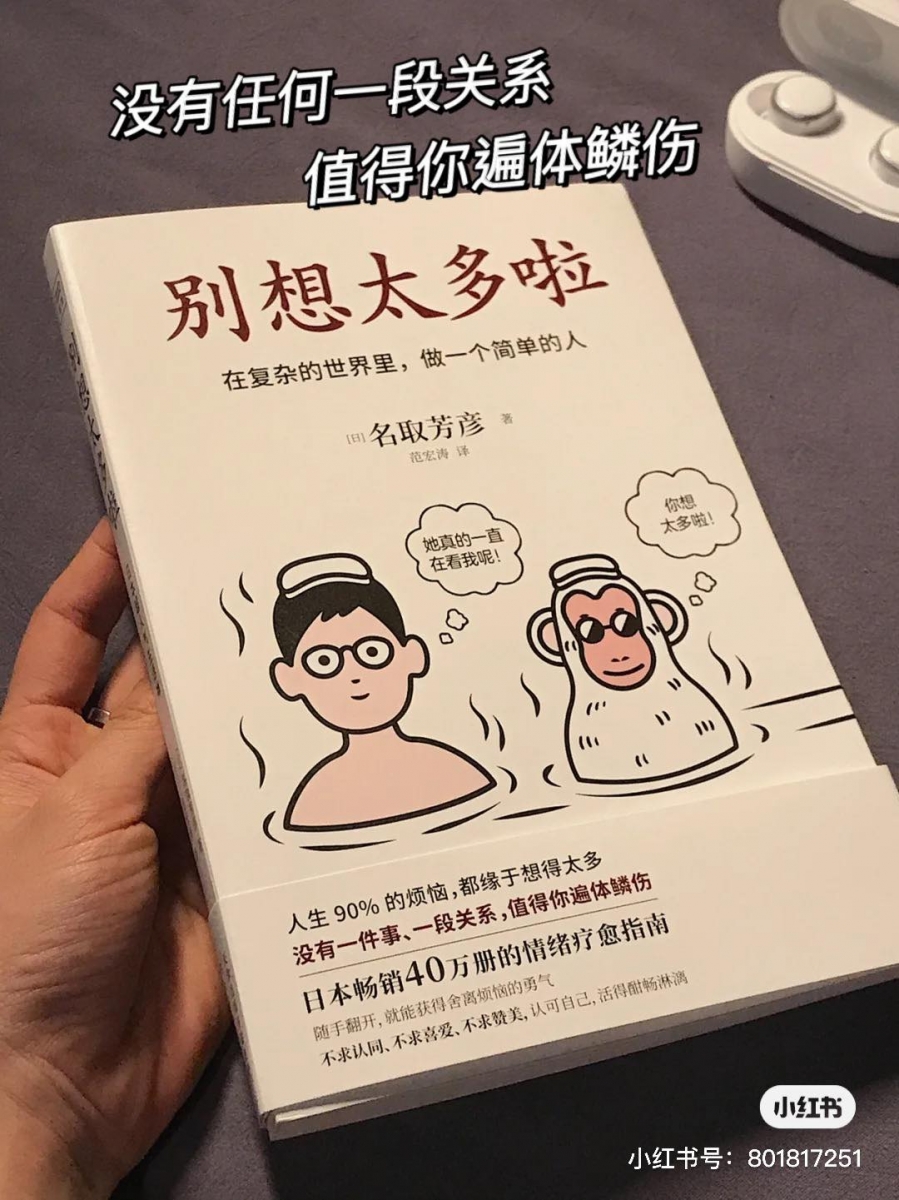 # 4 《别想太多啦!在复杂的世界里,做一个简单的人》|  作者:名取芳彦   书中最精辟的一段简介道:人生90%的烦恼,都缘于想的太多,特别适合总是「想太多」、深陷迷茫期的你我细读!很多时候别人其实没有想象中那么不喜欢你、对你有意见;恰恰因为你太在意、想太多,反而伤害了自己。在这复杂的世界里,更要学习如何做一个简单的人;不对自己太过苛求、不过分要求他人,更不要太在意别人怎么想怎么说;人生是你的,凭什么要轻易让他人来左右你的想法和步伐呢?