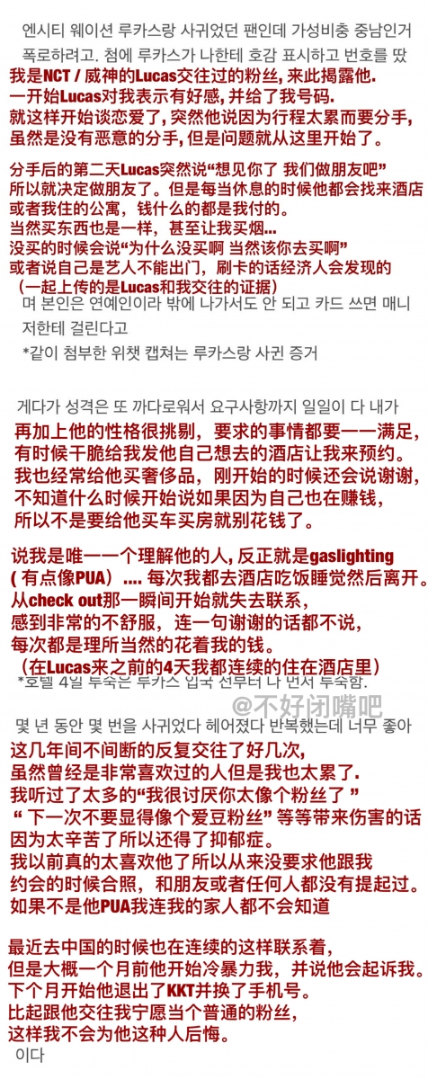 爆料者指自己太喜欢Lucas、知道对方的艺人身份不能公开恋爱,所以约会时从来不会要求对方和自己合照,也没有和自己的朋友家人提起过。「最近他去中国我们也断断续续联系过,但是大概一个月前他开始冷暴力我,并说他会起诉我。第二天就退出KakaoTalk换了号码...比起跟她说交往,我更宁愿一开始就当个普通粉丝,这样的话我不会像现在这样为这种人感到后悔。」 *Gaslighting可以理解为我们常说的PUA,简而言之是透过情感操纵、冷暴力、恶意话语等,对受害者进行情感上和精神上的虐待,让受害者心理受创,丧失信心和判断能力。
